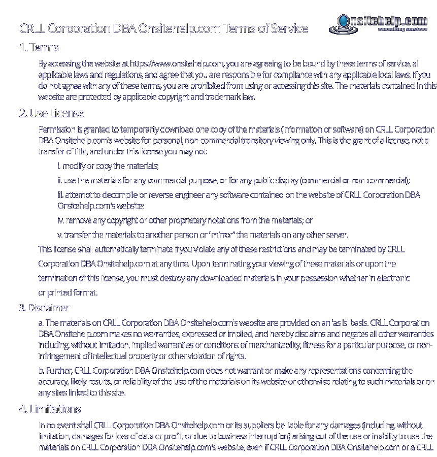 CRLL Corporation DBA Onsitehelp.com Terms of Service 1. Terms By accessing the website at https://www.onsitehelp.com, you are agreeing to be bound by these terms of service, all applicable laws and regulations, and agree that you are responsible for compliance with any applicable local laws. If you do not agree with any of these terms, you are prohibited from using or accessing this site. The materials contained in this website are protected by applicable copyright and trademark law. 2. Use License Permission is granted to temporarily download one copy of the materials (information or software) on CRLL Corporation DBA Onsitehelp.com's website for personal, non-commercial transitory viewing only. This is the grant of a license, not a transfer of title, and under this license you may not: i. modify or copy the materials; ii. use the materials for any commercial purpose, or for any public display (commercial or non-commercial); iii. attempt to decompile or reverse engineer any software contained on the website of CRLL Corporation DBA Onsitehelp.com's website; iv. remove any copyright or other proprietary notations from the materials; or v. transfer the materials to another person or "mirror" the materials on any other server. This license shall automatically terminate if you violate any of these restrictions and may be terminated by CRLL  Corporation DBA Onsitehelp.com at any time. Upon terminating your viewing of these materials or upon the  termination of this license, you must destroy any downloaded materials in your possession whether in electronic  or printed format. 3. Disclaimer a. The materials on CRLL Corporation DBA Onsitehelp.com's website are provided on an 'as is' basis. CRLL Corporation DBA Onsitehelp.com makes no warranties, expressed or implied, and hereby disclaims and negates all other warranties including, without limitation, implied warranties or conditions of merchantability, fitness for a particular purpose, or non-infringement of intellectual property or other violation of rights. b. Further, CRLL Corporation DBA Onsitehelp.com does not warrant or make any representations concerning the accuracy, likely results, or reliability of the use of the materials on its website or otherwise relating to such materials or on any sites linked to this site. 4. Limitations In no event shall CRLL Corporation DBA Onsitehelp.com or its suppliers be liable for any damages (including, without limitation, damages for loss of data or profit, or due to business interruption) arising out of the use or inability to use the materials on CRLL Corporation DBA Onsitehelp.com's website, even if CRLL Corporation DBA Onsitehelp.com or a CRLL consulting services