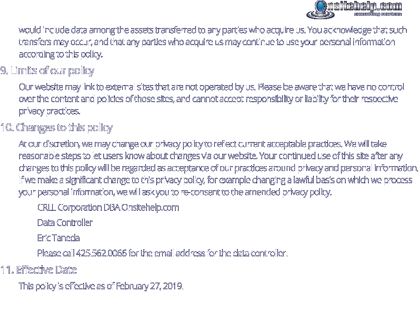 would include data among the assets transferred to any parties who acquire us. You acknowledge that such transfers may occur, and that any parties who acquire us may continue to use your personal information according to this policy. 9. Limits of our policy Our website may link to external sites that are not operated by us. Please be aware that we have no control over the content and policies of those sites, and cannot accept responsibility or liability for their respective privacy practices. 10. Changes to this policy At our discretion, we may change our privacy policy to reflect current acceptable practices. We will take reasonable steps to let users know about changes via our website. Your continued use of this site after any changes to this policy will be regarded as acceptance of our practices around privacy and personal information. If we make a significant change to this privacy policy, for example changing a lawful basis on which we process your personal information, we will ask you to re-consent to the amended privacy policy. CRLL Corporation DBA Onsitehelp.com  Data Controller Eric Taneda Please call 425.562.0066 for the email address for the data controller. 11. Effective Date This policy is effective as of February 27, 2019.  consulting services