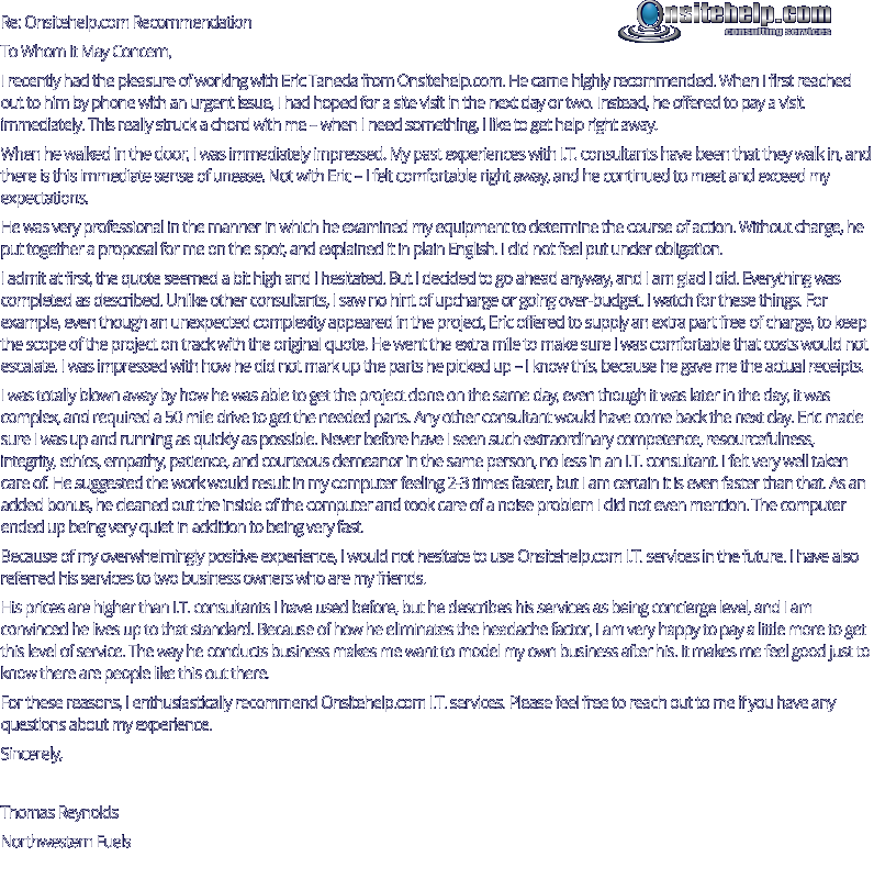 Re: Onsitehelp.com Recommendation To Whom It May Concern, I recently had the pleasure of working with Eric Taneda from Onsitehelp.com. He came highly recommended. When I first reached out to him by phone with an urgent issue, I had hoped for a site visit in the next day or two. Instead, he offered to pay a visit immediately. This really struck a chord with me – when I need something, I like to get help right away.  When he walked in the door, I was immediately impressed. My past experiences with I.T. consultants have been that they walk in, and there is this immediate sense of unease. Not with Eric – I felt comfortable right away, and he continued to meet and exceed my expectations. He was very professional in the manner in which he examined my equipment to determine the course of action. Without charge, he put together a proposal for me on the spot, and explained it in plain English. I did not feel put under obligation. I admit at first, the quote seemed a bit high and I hesitated. But I decided to go ahead anyway, and I am glad I did. Everything was completed as described. Unlike other consultants, I saw no hint of upcharge or going over-budget. I watch for these things. For example, even though an unexpected complexity appeared in the project, Eric offered to supply an extra part free of charge, to keep the scope of the project on track with the original quote. He went the extra mile to make sure I was comfortable that costs would not escalate. I was impressed with how he did not mark up the parts he picked up – I know this, because he gave me the actual receipts. I was totally blown away by how he was able to get the project done on the same day, even though it was later in the day, it was complex, and required a 50 mile drive to get the needed parts. Any other consultant would have come back the next day. Eric made sure I was up and running as quickly as possible. Never before have I seen such extraordinary competence, resourcefulness, integrity, ethics, empathy, patience, and courteous demeanor in the same person, no less in an I.T. consultant. I felt very well taken care of. He suggested the work would result in my computer feeling 2-3 times faster, but I am certain it is even faster than that. As an added bonus, he cleaned out the inside of the computer and took care of a noise problem I did not even mention. The computer ended up being very quiet in addition to being very fast.  Because of my overwhelmingly positive experience, I would not hesitate to use Onsitehelp.com I.T. services in the future. I have also referred his services to two business owners who are my friends. His prices are higher than I.T. consultants I have used before, but he describes his services as being concierge level, and I am convinced he lives up to that standard. Because of how he eliminates the headache factor, I am very happy to pay a little more to get this level of service. The way he conducts business makes me want to model my own business after his. It makes me feel good just to know there are people like this out there. For these reasons, I enthusiastically recommend Onsitehelp.com I.T. services. Please feel free to reach out to me if you have any questions about my experience. Sincerely,  Thomas Reynolds Northwestern Fuels consulting services