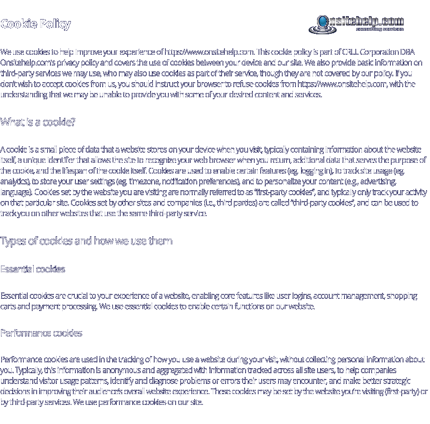 Cookie Policy We use cookies to help improve your experience of https://www.onsitehelp.com. This cookie policy is part of CRLL Corporation DBA Onsitehelp.com's privacy policy and covers the use of cookies between your device and our site. We also provide basic information on third-party services we may use, who may also use cookies as part of their service, though they are not covered by our policy. If you don’t wish to accept cookies from us, you should instruct your browser to refuse cookies from https://www.onsitehelp.com, with the understanding that we may be unable to provide you with some of your desired content and services. What is a cookie? A cookie is a small piece of data that a website stores on your device when you visit, typically containing information about the website itself, a unique identifier that allows the site to recognize your web browser when you return, additional data that serves the purpose of the cookie, and the lifespan of the cookie itself. Cookies are used to enable certain features (eg. logging in), to track site usage (eg. analytics), to store your user settings (eg. timezone, notification preferences), and to personalize your content (e.g., advertising, language). Cookies set by the website you are visiting are normally referred to as “first-party cookies”, and typically only track your activity on that particular site. Cookies set by other sites and companies (i.e., third parties) are called “third-party cookies”, and can be used to track you on other websites that use the same third-party service. Types of cookies and how we use them Essential cookies Essential cookies are crucial to your experience of a website, enabling core features like user logins, account management, shopping carts and payment processing. We use essential cookies to enable certain functions on our website. Performance cookies Performance cookies are used in the tracking of how you use a website during your visit, without collecting personal information about you. Typically, this information is anonymous and aggregated with information tracked across all site users, to help companies understand visitor usage patterns, identify and diagnose problems or errors their users may encounter, and make better strategic decisions in improving their audience’s overall website experience. These cookies may be set by the website you’re visiting (first-party) or by third-party services. We use performance cookies on our site. consulting services