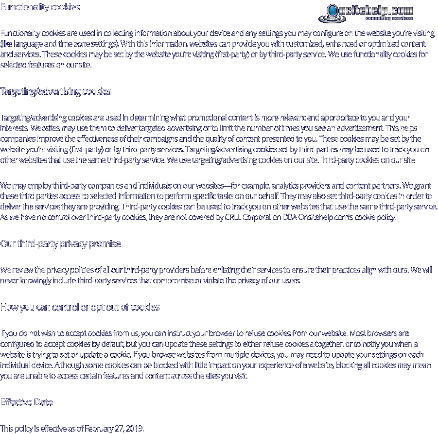 Functionality cookies Functionality cookies are used in collecting information about your device and any settings you may configure on the website you’re visiting (like language and time zone settings). With this information, websites can provide you with customized, enhanced or optimized content and services. These cookies may be set by the website you’re visiting (first-party) or by third-party service. We use functionality cookies for selected features on our site. Targeting/advertising cookies Targeting/advertising cookies are used in determining what promotional content is more relevant and appropriate to you and your interests. Websites may use them to deliver targeted advertising or to limit the number of times you see an advertisement. This helps companies improve the effectiveness of their campaigns and the quality of content presented to you. These cookies may be set by the website you’re visiting (first-party) or by third-party services. Targeting/advertising cookies set by third-parties may be used to track you on other websites that use the same third-party service. We use targeting/advertising cookies on our site.Third-party cookies on our site We may employ third-party companies and individuals on our websites—for example, analytics providers and content partners. We grant these third parties access to selected information to perform specific tasks on our behalf. They may also set third-party cookies in order to deliver the services they are providing. Third-party cookies can be used to track you on other websites that use the same third-party service. As we have no control over third-party cookies, they are not covered by CRLL Corporation DBA Onsitehelp.com's cookie policy. Our third-party privacy promise We review the privacy policies of all our third-party providers before enlisting their services to ensure their practices align with ours. We will never knowingly include third-party services that compromise or violate the privacy of our users. How you can control or opt out of cookies If you do not wish to accept cookies from us, you can instruct your browser to refuse cookies from our website. Most browsers are configured to accept cookies by default, but you can update these settings to either refuse cookies altogether, or to notify you when a website is trying to set or update a cookie. If you browse websites from multiple devices, you may need to update your settings on each individual device. Although some cookies can be blocked with little impact on your experience of a website, blocking all cookies may mean you are unable to access certain features and content across the sites you visit. Effective Date This policy is effective as of February 27, 2019.   consulting services