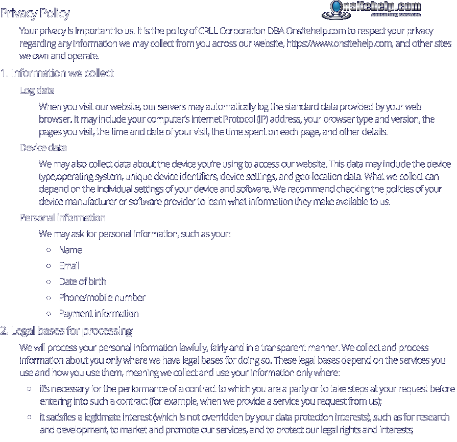 Privacy Policy Your privacy is important to us. It is the policy of CRLL Corporation DBA Onsitehelp.com to respect your privacy regarding any information we may collect from you across our website, https://www.onsitehelp.com, and other sites we own and operate. 1. Information we collect Log data When you visit our website, our servers may automatically log the standard data provided by your web browser. It may include your computer’s Internet Protocol (IP) address, your browser type and version, the pages you visit, the time and date of your visit, the time spent on each page, and other details. Device data We may also collect data about the device you’re using to access our website. This data may include the device type,operating system, unique device identifiers, device settings, and geo-location data. What we collect can depend on the individual settings of your device and software. We recommend checking the policies of your device manufacturer or software provider to learn what information they make available to us. Personal information We may ask for personal information, such as your: •	Name •	Email •	Date of birth •	Phone/mobile number •	Payment information 2. Legal bases for processing We will process your personal information lawfully, fairly and in a transparent manner. We collect and process information about you only where we have legal bases for doing so. These legal bases depend on the services you use and how you use them, meaning we collect and use your information only where: •	it’s necessary for the performance of a contract to which you are a party or to take steps at your request before entering into such a contract (for example, when we provide a service you request from us); •	it satisfies a legitimate interest (which is not overridden by your data protection interests), such as for research and development, to market and promote our services, and to protect our legal rights and interests; consulting services