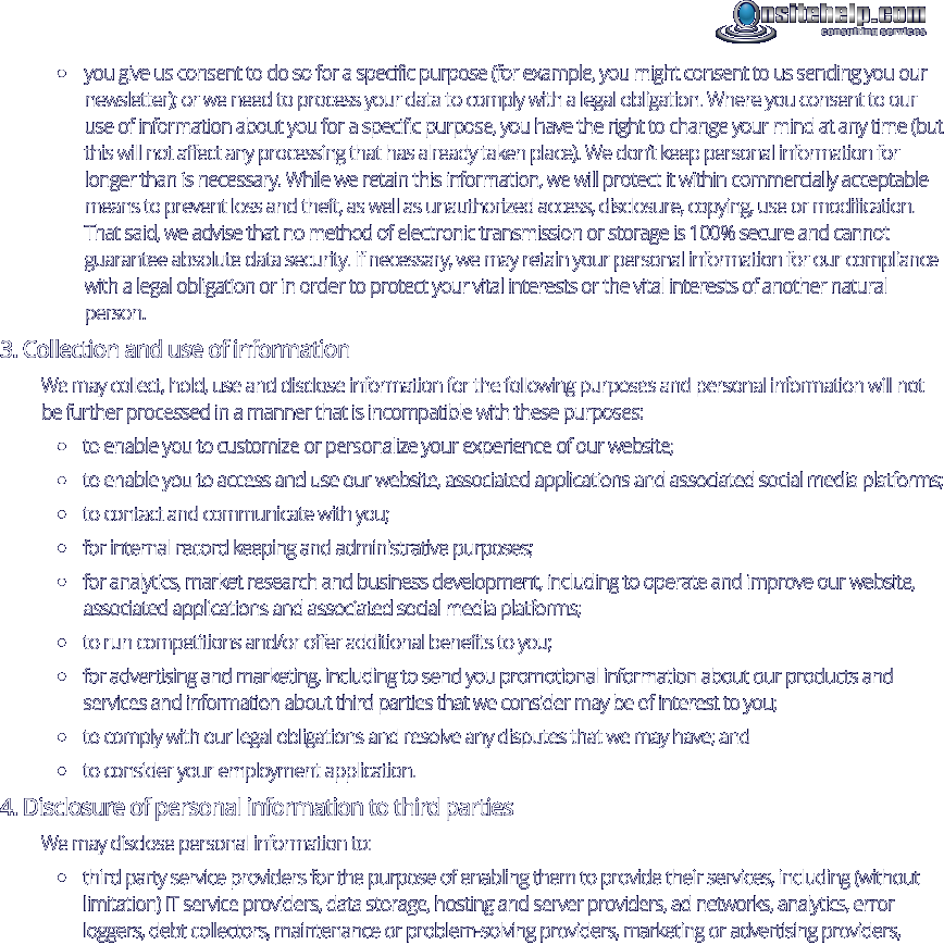 •	you give us consent to do so for a specific purpose (for example, you might consent to us sending you our newsletter); or we need to process your data to comply with a legal obligation. Where you consent to our use of information about you for a specific purpose, you have the right to change your mind at any time (but this will not affect any processing that has already taken place). We don’t keep personal information for longer than is necessary. While we retain this information, we will protect it within commercially acceptable means to prevent loss and theft, as well as unauthorized access, disclosure, copying, use or modification. That said, we advise that no method of electronic transmission or storage is 100% secure and cannot guarantee absolute data security. If necessary, we may retain your personal information for our compliance with a legal obligation or in order to protect your vital interests or the vital interests of another natural person. 3. Collection and use of information We may collect, hold, use and disclose information for the following purposes and personal information will not be further processed in a manner that is incompatible with these purposes: •	to enable you to customize or personalize your experience of our website; •	to enable you to access and use our website, associated applications and associated social media platforms; •	to contact and communicate with you; •	for internal record keeping and administrative purposes; •	for analytics, market research and business development, including to operate and improve our website, associated applications and associated social media platforms; •	to run competitions and/or offer additional benefits to you; •	for advertising and marketing, including to send you promotional information about our products and services and information about third parties that we consider may be of interest to you; •	to comply with our legal obligations and resolve any disputes that we may have; and •	to consider your employment application. 4. Disclosure of personal information to third parties We may disclose personal information to: •	third party service providers for the purpose of enabling them to provide their services, including (without limitation) IT service providers, data storage, hosting and server providers, ad networks, analytics, error loggers, debt collectors, maintenance or problem-solving providers, marketing or advertising providers, consulting services