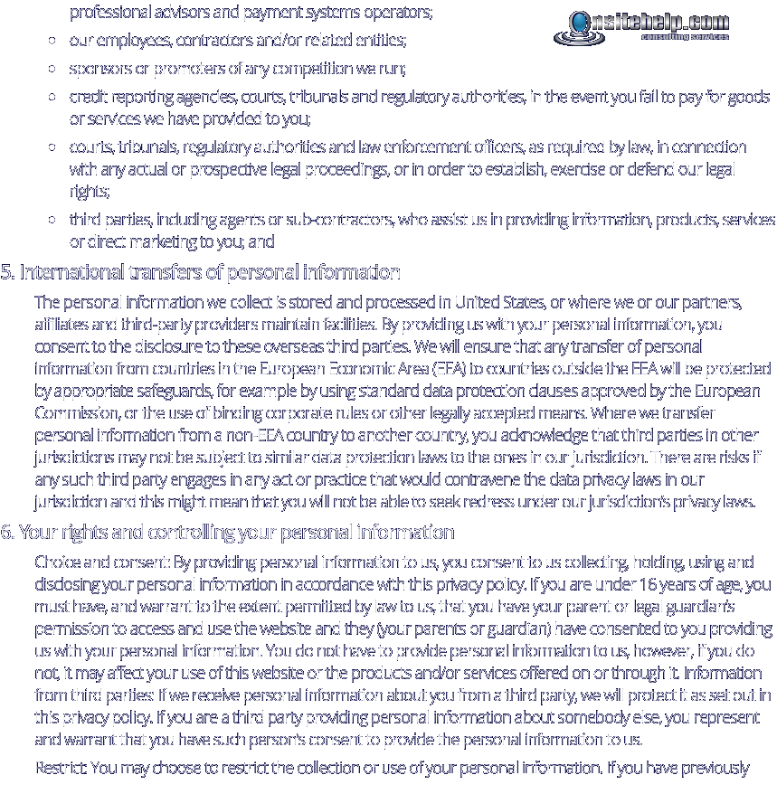 professional advisors and payment systems operators; •	our employees, contractors and/or related entities; •	sponsors or promoters of any competition we run; •	credit reporting agencies, courts, tribunals and regulatory authorities, in the event you fail to pay for goods or services we have provided to you; •	courts, tribunals, regulatory authorities and law enforcement officers, as required by law, in connection with any actual or prospective legal proceedings, or in order to establish, exercise or defend our legal rights; •	third parties, including agents or sub-contractors, who assist us in providing information, products, services or direct marketing to you; and 5. International transfers of personal information The personal information we collect is stored and processed in United States, or where we or our partners, affiliates and third-party providers maintain facilities. By providing us with your personal information, you consent to the disclosure to these overseas third parties. We will ensure that any transfer of personal information from countries in the European Economic Area (EEA) to countries outside the EEA will be protected by appropriate safeguards, for example by using standard data protection clauses approved by the European Commission, or the use of binding corporate rules or other legally accepted means. Where we transfer personal information from a non-EEA country to another country, you acknowledge that third parties in other jurisdictions may not be subject to similar data protection laws to the ones in our jurisdiction. There are risks if any such third party engages in any act or practice that would contravene the data privacy laws in our jurisdiction and this might mean that you will not be able to seek redress under our jurisdiction’s privacy laws. 6. Your rights and controlling your personal information Choice and consent: By providing personal information to us, you consent to us collecting, holding, using and disclosing your personal information in accordance with this privacy policy. If you are under 16 years of age, you must have, and warrant to the extent permitted by law to us, that you have your parent or legal guardian’s permission to access and use the website and they (your parents or guardian) have consented to you providing us with your personal information. You do not have to provide personal information to us, however, if you do not, it may affect your use of this website or the products and/or services offered on or through it. Information from third parties: If we receive personal information about you from a third party, we will protect it as set out in this privacy policy. If you are a third party providing personal information about somebody else, you represent and warrant that you have such person’s consent to provide the personal information to us. Restrict: You may choose to restrict the collection or use of your personal information. If you have previously consulting services