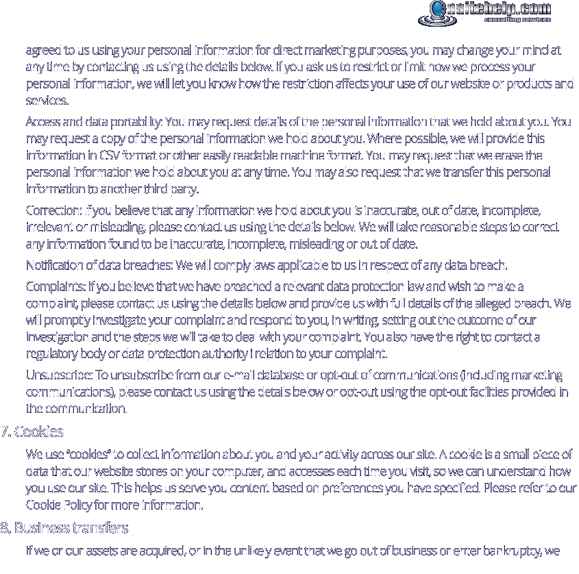 agreed to us using your personal information for direct marketing purposes, you may change your mind at any time by contacting us using the details below. If you ask us to restrict or limit how we process your personal information, we will let you know how the restriction affects your use of our website or products and services. Access and data portability: You may request details of the personal information that we hold about you. You may request a copy of the personal information we hold about you. Where possible, we will provide this information in CSV format or other easily readable machine format. You may request that we erase the personal information we hold about you at any time. You may also request that we transfer this personal information to another third party. Correction: If you believe that any information we hold about you is inaccurate, out of date, incomplete, irrelevant or misleading, please contact us using the details below. We will take reasonable steps to correct any information found to be inaccurate, incomplete, misleading or out of date. Notification of data breaches: We will comply laws applicable to us in respect of any data breach. Complaints: If you believe that we have breached a relevant data protection law and wish to make a complaint, please contact us using the details below and provide us with full details of the alleged breach. We will promptly investigate your complaint and respond to you, in writing, setting out the outcome of our investigation and the steps we will take to deal with your complaint. You also have the right to contact a regulatory body or data protection authority i relation to your complaint. Unsubscribe: To unsubscribe from our e-mail database or opt-out of communications (including marketing communications), please contact us using the details below or opt-out using the opt-out facilities provided in the communication. 7. Cookies We use “cookies” to collect information about you and your activity across our site. A cookie is a small piece of data that our website stores on your computer, and accesses each time you visit, so we can understand how you use our site. This helps us serve you content based on preferences you have specified. Please refer to our Cookie Policy for more information. 8. Business transfers If we or our assets are acquired, or in the unlikely event that we go out of business or enter bankruptcy, we consulting services