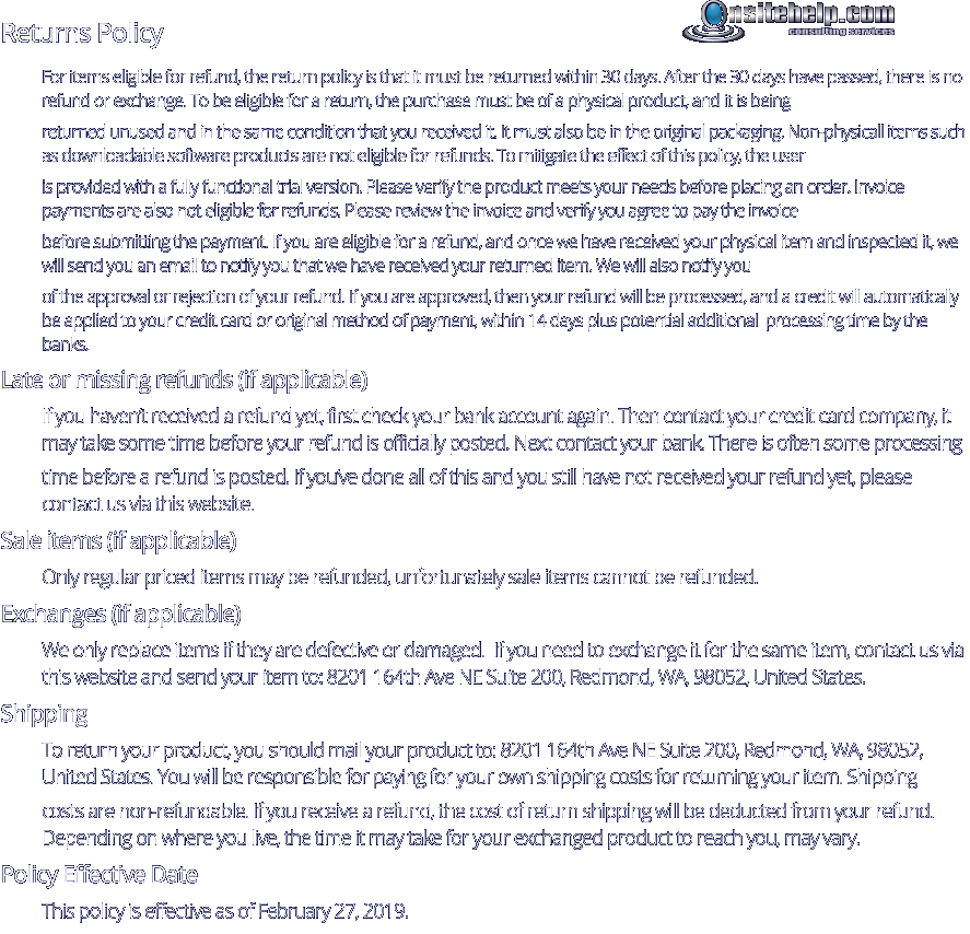 Returns Policy For items eligible for refund, the return policy is that it must be returned within 30 days. After the 30 days have passed, there is no refund or exchange. To be eligible for a return, the purchase must be of a physical product, and it is being  returned unused and in the same condition that you received it. It must also be in the original packaging. Non-physicall items such as downloadable software products are not eligible for refunds. To mitigate the effect of this policy, the user  is provided with a fully functional trial version. Please verify the product meets your needs before placing an order. Invoice payments are also not eligible for refunds. Please review the invoice and verify you agree to pay the invoice  before submitting the payment. If you are eligible for a refund, and once we have received your physical item and inspected it, we will send you an email to notify you that we have received your returned item. We will also notify you  of the approval or rejection of your refund. If you are approved, then your refund will be processed, and a credit will automatically be applied to your credit card or original method of payment, within 14 days plus potential additional  processing time by the banks. Late or missing refunds (if applicable) If you haven’t received a refund yet, first check your bank account again. Then contact your credit card company, it may take some time before your refund is officially posted. Next contact your bank. There is often some processing  time before a refund is posted. If you’ve done all of this and you still have not received your refund yet, please contact us via this website. Sale items (if applicable) Only regular priced items may be refunded, unfortunately sale items cannot be refunded. Exchanges (if applicable) We only replace items if they are defective or damaged.  If you need to exchange it for the same item, contact us via this website and send your item to: 8201 164th Ave NE Suite 200, Redmond, WA, 98052, United States. Shipping To return your product, you should mail your product to: 8201 164th Ave NE Suite 200, Redmond, WA, 98052,  United States. You will be responsible for paying for your own shipping costs for returning your item. Shipping  costs are non-refundable. If you receive a refund, the cost of return shipping will be deducted from your refund. Depending on where you live, the time it may take for your exchanged product to reach you, may vary. Policy Effective Date This policy is effective as of February 27, 2019.  consulting services
