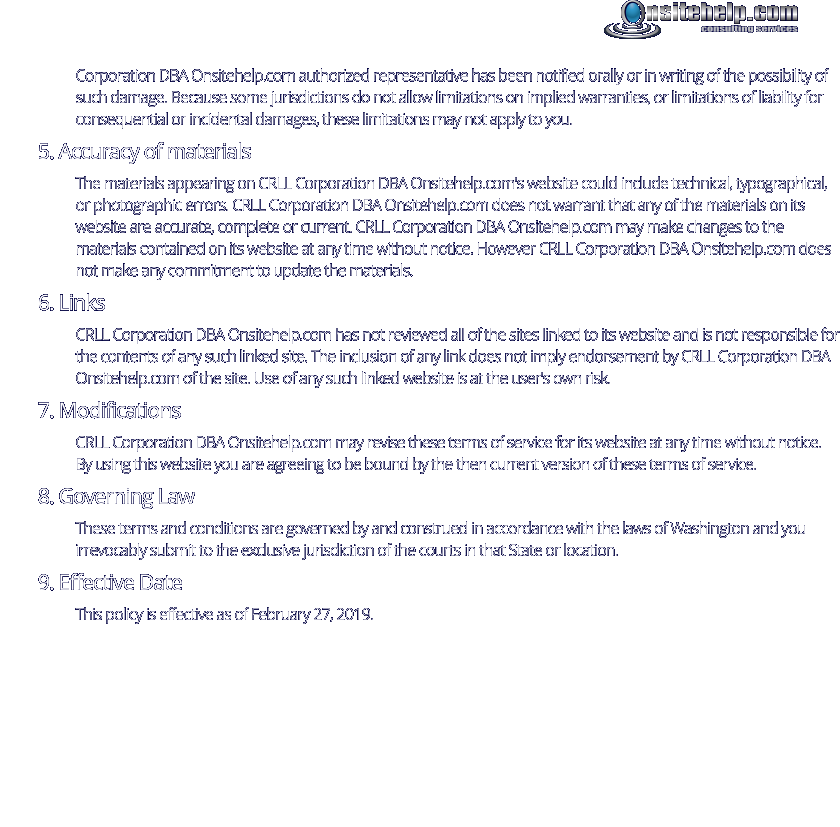 Corporation DBA Onsitehelp.com authorized representative has been notified orally or in writing of the possibility of such damage. Because some jurisdictions do not allow limitations on implied warranties, or limitations of liability for consequential or incidental damages, these limitations may not apply to you. 5. Accuracy of materials The materials appearing on CRLL Corporation DBA Onsitehelp.com's website could include technical, typographical, or photographic errors. CRLL Corporation DBA Onsitehelp.com does not warrant that any of the materials on its website are accurate, complete or current. CRLL Corporation DBA Onsitehelp.com may make changes to the materials contained on its website at any time without notice. However CRLL Corporation DBA Onsitehelp.com does not make any commitment to update the materials. 6. Links CRLL Corporation DBA Onsitehelp.com has not reviewed all of the sites linked to its website and is not responsible for the contents of any such linked site. The inclusion of any link does not imply endorsement by CRLL Corporation DBA Onsitehelp.com of the site. Use of any such linked website is at the user's own risk. 7. Modifications CRLL Corporation DBA Onsitehelp.com may revise these terms of service for its website at any time without notice. By using this website you are agreeing to be bound by the then current version of these terms of service. 8. Governing Law These terms and conditions are governed by and construed in accordance with the laws of Washington and you irrevocably submit to the exclusive jurisdiction of the courts in that State or location. 9. Effective Date This policy is effective as of February 27, 2019.  consulting services
